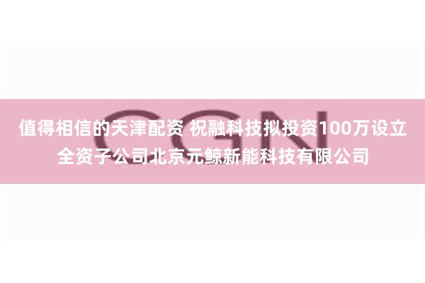 值得相信的天津配资 祝融科技拟投资100万设立全资子公司北京元鲸新能科技有限公司