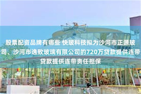 股票配资品牌有哪些 快玻科技拟为沙河市正源玻璃有限公司、沙河市逸致玻璃有限公司的720万贷款提供连带责任担保