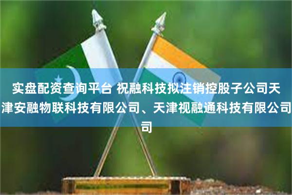 实盘配资查询平台 祝融科技拟注销控股子公司天津安融物联科技有限公司、天津视融通科技有限公司