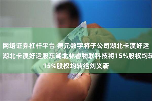 网络证劵杠杆平台 德元数字将子公司湖北卡漠好运5%股权、 湖北卡漠好运股东湖北林睿物联科技将15%股权均转给刘义新