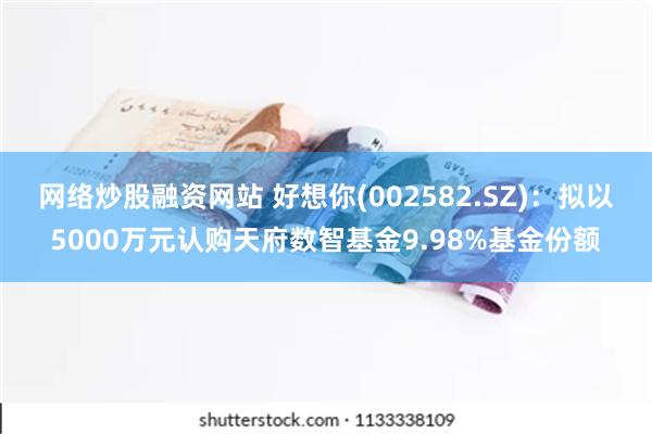 网络炒股融资网站 好想你(002582.SZ)：拟以5000万元认购天府数智基金9.98%基金份额