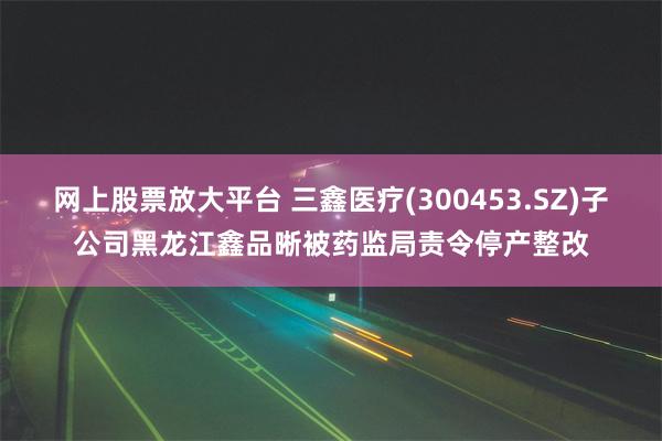 网上股票放大平台 三鑫医疗(300453.SZ)子公司黑龙江鑫品晰被药监局责令停产整改