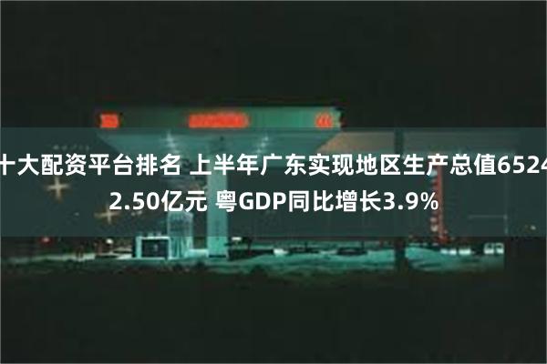 十大配资平台排名 上半年广东实现地区生产总值65242.50亿元 粤GDP同比增长3.9%