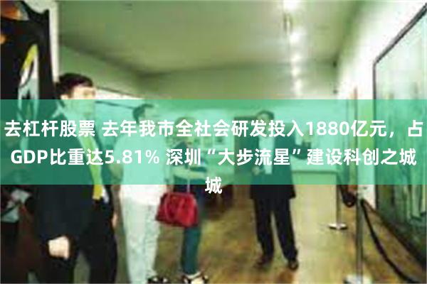 去杠杆股票 去年我市全社会研发投入1880亿元，占GDP比重达5.81% 深圳“大步流星”建设科创之城