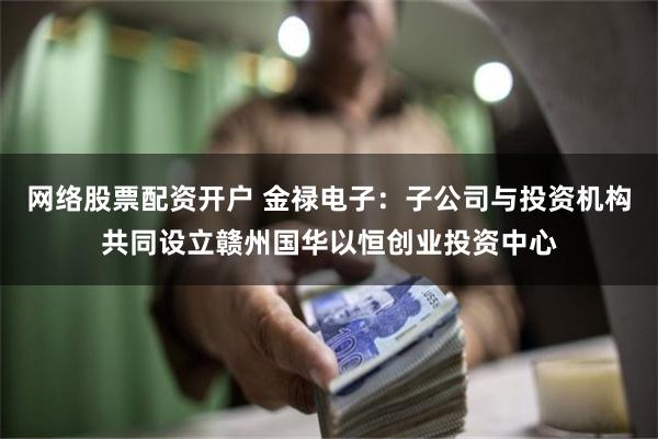 网络股票配资开户 金禄电子：子公司与投资机构共同设立赣州国华以恒创业投资中心