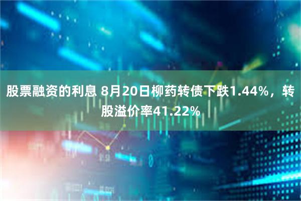 股票融资的利息 8月20日柳药转债下跌1.44%，转股溢价率41.22%