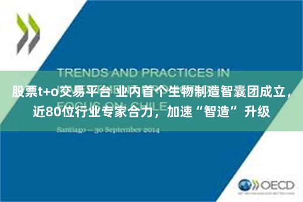 股票t+o交易平台 业内首个生物制造智囊团成立，近80位行业专家合力，加速“智造” 升级