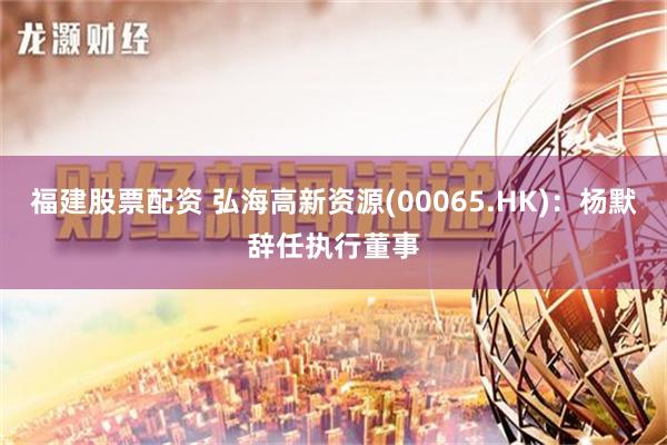 福建股票配资 弘海高新资源(00065.HK)：杨默辞任执行董事