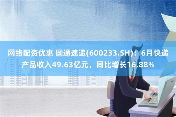 网络配资优惠 圆通速递(600233.SH)：6月快递产品收入49.63亿元，同比增长16.88%