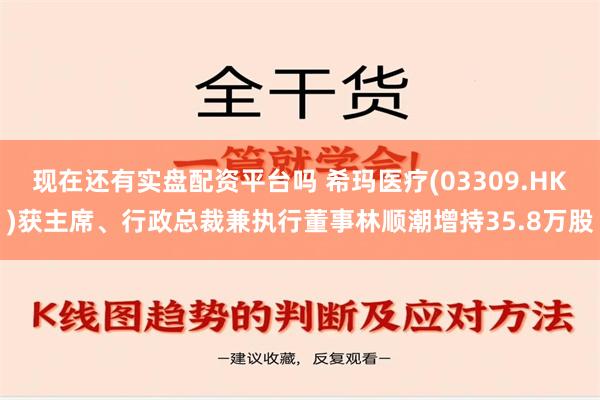 现在还有实盘配资平台吗 希玛医疗(03309.HK)获主席、行政总裁兼执行董事林顺潮增持35.8万股