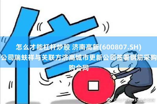 怎么才能杠杆炒股 济南高新(600807.SH)：子公司瑞蚨祥与关联方济高城市更新公司签署钢筋采购合同