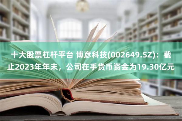 十大股票杠杆平台 博彦科技(002649.SZ)：截止2023年年末，公司在手货币资金为19.30亿元