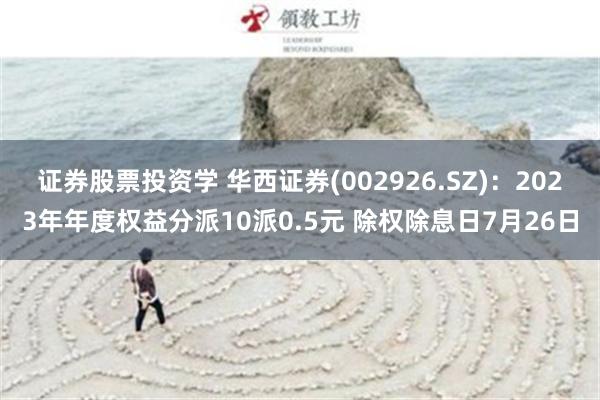 证券股票投资学 华西证券(002926.SZ)：2023年年度权益分派10派0.5元 除权除息日7月26日