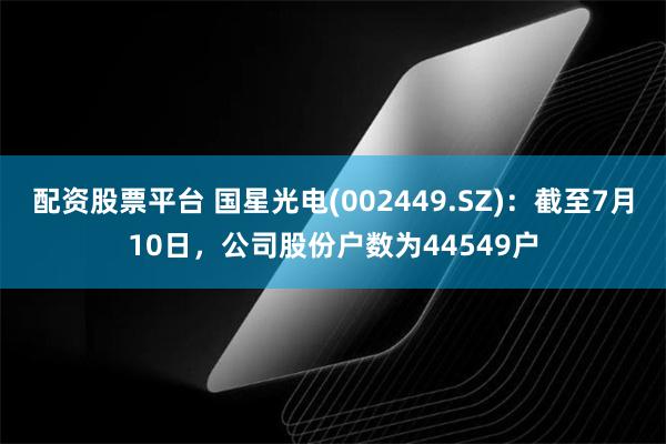 配资股票平台 国星光电(002449.SZ)：截至7月10日，公司股份户数为44549户