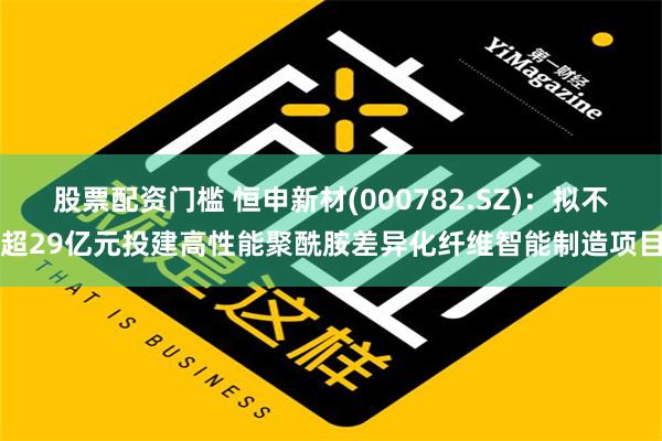 股票配资门槛 恒申新材(000782.SZ)：拟不超29亿元投建高性能聚酰胺差异化纤维智能制造项目