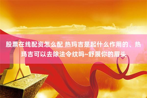 股票在线配资怎么配 热玛吉是起什么作用的、热玛吉可以去除法令纹吗~舒展你的眉头