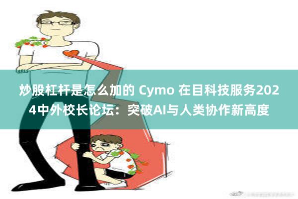 炒股杠杆是怎么加的 Cymo 在目科技服务2024中外校长论坛：突破AI与人类协作新高度