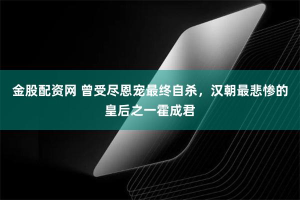 金股配资网 曾受尽恩宠最终自杀，汉朝最悲惨的皇后之一霍成君