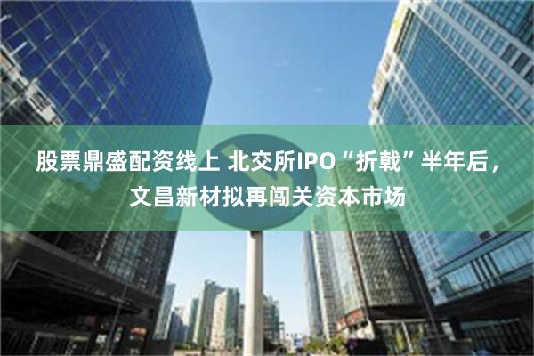 股票鼎盛配资线上 北交所IPO“折戟”半年后，文昌新材拟再闯关资本市场