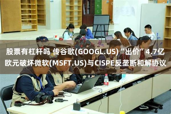 股票有杠杆吗 传谷歌(GOOGL.US)“出价”4.7亿欧元破坏微软(MSFT.US)与CISPE反垄断和解协议