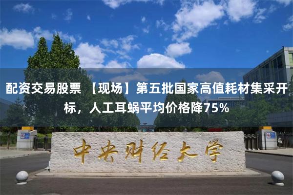 配资交易股票 【现场】第五批国家高值耗材集采开标，人工耳蜗平均价格降75%