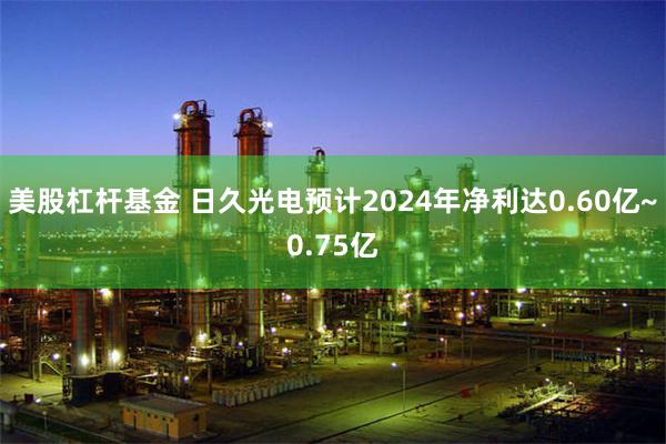 美股杠杆基金 日久光电预计2024年净利达0.60亿~0.75亿