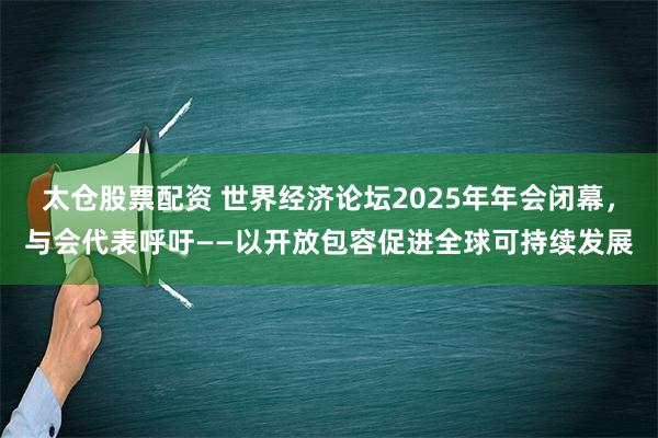 太仓股票配资 世界经济论坛2025年年会闭幕，与会代表呼吁——以开放包容促进全球可持续发展